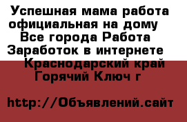 Успешная мама(работа официальная на дому) - Все города Работа » Заработок в интернете   . Краснодарский край,Горячий Ключ г.